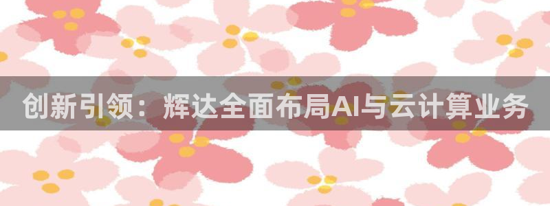 壹号电子娱乐app：创新引领：辉达全面布局AI与云计算业务
