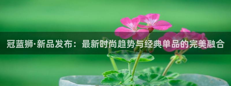 星耀国际注册网站链接：冠蓝狮·新品发布：最新时尚趋势与经典单品的完美融合