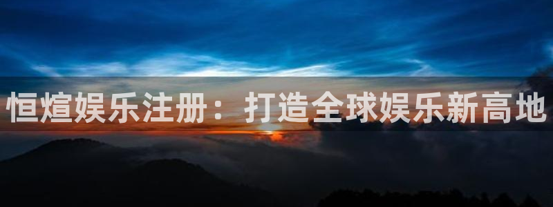 星耀国际网站平台：恒煊娱乐注册：打造全球娱乐新高地